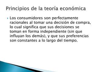   Los consumidores son perfectamente
    racionales al tomar una decisión de compra,
    lo cual significa que sus decisiones se
    toman en forma independiente (sin que
    influyan los demás), y que sus preferencias
    son constantes a lo largo del tiempo.
 