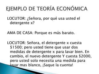 LOCUTOR: ¿Señora, por qué usa usted el
 detergente x?

AMA DE CASA: Porque es más barato.

LOCUTOR: Señora, el detergente x cuesta
 $1500; pero usted tiene que usar dos
 medidas de detergente x para lavar bien. En
 cambio, el nuevo detergente Y cuesta $2000,
 pero usted solo necesita una medida para
 lavar mas blanco, ¡Saque la cuenta!
 