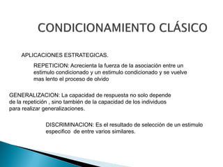 APLICACIONES ESTRATEGICAS.
         REPETICION: Acrecienta la fuerza de la asociación entre un
         estimulo condicionado y un estimulo condicionado y se vuelve
         mas lento el proceso de olvido

GENERALIZACION: La capacidad de respuesta no solo depende
de la repetición , sino también de la capacidad de los individuos
para realizar generalizaciones.

              DISCRIMINACION: Es el resultado de selección de un estimulo
              especifico de entre varios similares.
 