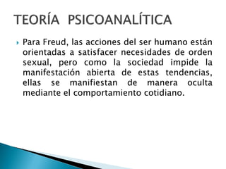    Para Freud, las acciones del ser humano están
    orientadas a satisfacer necesidades de orden
    sexual, pero como la sociedad impide la
    manifestación abierta de estas tendencias,
    ellas se manifiestan de manera oculta
    mediante el comportamiento cotidiano.
 