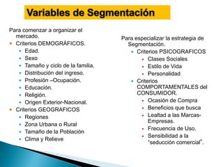 Para comenzar a organizar el
  mercado.                           Para especializar la estrategia de
 Criterios DEMOGRÁFICOS.              Segmentación.
    Edad.                               Criterios PSICOGRAFICOS
    Sexo                                    Clases Sociales
    Tamaño y ciclo de la familia.           Estilo de Vida
    Distribución del ingreso.               Personalidad
    Profesión –Ocupación.               Criterios
    Educación.                            COMPORTAMENTALES del
    Religión.                             CONSUMIDOR.
    Origen Exterior-Nacional.               Ocasión de Compra

 Criterios GEOGRAFICOS                      Beneficios que busca

    Regiones                                Lealtad a las Marcas-
                                               Empresas.
    Zona Urbana o Rural
                                             Frecuencia de Uso.
    Tamaño de la Población
                                             Sensibilidad a la
    Clima y Relieve
                                               “seducción comercial”.
 