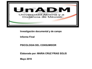 Investigación documental y de campo
Informe Final
PSICOLOGIA DEL CONSUMIDOR
Elaborado por: MARIA CRUZ FRIAS SOLIS
Mayo 2019
 