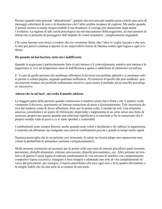 Persino quando tutto procede “abitualmente”, partner che non ama più manda senza volerlo una serie di
messaggi sotterranei di noia e di disinteresse che l’altro sembra incapace di cogliere. Ma anche quando
il partner mostra in modo inequivocabile il suo disamore, il coniuge più innamorato nega anche
l’evidenza. La ragione di tale cecità psicologica sta nel meccanismo della negazione, un meccanismo di
difesa che ci permette di proteggerci dall’impatto di eventi traumatici , semplicemente negandoli.
Chi viene lasciato non riesce a credere che sia veramente finita, che l’altro lo voglia lasciare e che non
lo ami più perciò continua a sperare in un improvabile ritorno di fiamma contro ogni logica e ogni evi-
denza.
Da quando mi hai lasciato, tutto mi è indifferente
Quando la negazione è particolarmente forte (e più intenso è il coinvolgimento emotivo più intensa è la
negazione) si vive un temporaneo stato di indifferenza e apatia o addirittura di ottimismo ed euforia.
E’ il caso di quelle persone che sembrano affrontare il divorzio con perfetto aplomb e si mostrano subi-
to pronto a voltare pagina, negando qualsiasi sofferenza. Al contrario di quello che può sembrare, que-
sta reazione tradisce un profondo turbamento emotivo e può essere il preludio ad un tracollo psicologi-
co successivo.
Adesso che tu mi lasci , mi crolla il mondo addosso
La maggior parte delle persone quando cominciano a rendersi conto che è finita e che il partner vuole
veramente il divorzio, sperimenta un’intensa sensazione di ansia e disorientamento. Tale incertezza de-
riva dal rendersi conto di dover affrontare, forse per la prima volta, il mondo da soli. Una relazione
amorosa consolidata è un punto di riferimento importante e rappresenta in un certo senso una fonte di
scurezza, proprio per questo quando una relazione significativa si conclude ci ha la sensazione che il
proprio mondo vada in pezzi e ci si sente sperduti e vulnerabili.
I cambiamenti sono sempre faticosi, anche quando sono voluti e desiderati e chi subisce la separazione
è costretto ad affrontare suo malgrado una serie di cambiamenti piccoli e grandi in tempi molto rapidi.
Nessuna meraviglia che in un periodo così stressante, la salute ne risenta (dopo una separazione non
voluta la probabilità di ammalarsi aumenta vertiginosamente!).
Molte persone comincino ad accusare per la prima volta una serie di sintomi psicofisici quali insonnia
persistente, disturbi alimentari, estremo nervosismo, disturbi psicosomatici, ecc. Altre persone nel ten-
tativo di gestire l’ansia legata al radicale cambiamento di vita cercano di stordirsi con comportamenti
compulsivi (spese eccessive, mangiare o bere troppo) o adottando uno stile di vita completamente di-
verso dal precedente: per esempio, il marito pantofolaio che esce ogni sera e fa le quattro del mattino o
la moglie fedele che ha una serie di avventure di una notte.
 