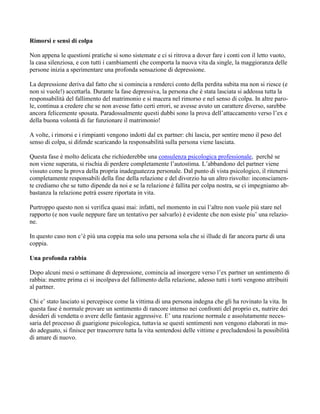 Rimorsi e sensi di colpa
Non appena le questioni pratiche si sono sistemate e ci si ritrova a dover fare i conti con il letto vuoto,
la casa silenziosa, e con tutti i cambiamenti che comporta la nuova vita da single, la maggioranza delle
persone inizia a sperimentare una profonda sensazione di depressione.
La depressione deriva dal fatto che si comincia a renderci conto della perdita subita ma non si riesce (e
non si vuole!) accettarla. Durante la fase depressiva, la persona che è stata lasciata si addossa tutta la
responsabilità del fallimento del matrimonio e si macera nel rimorso e nel senso di colpa. In altre paro-
le, continua a credere che se non avesse fatto certi errori, se avesse avuto un carattere diverso, sarebbe
ancora felicemente sposata. Paradossalmente questi dubbi sono la prova dell’attaccamento verso l’ex e
della buona volontà di far funzionare il matrimonio!
A volte, i rimorsi e i rimpianti vengono indotti dal ex partner: chi lascia, per sentire meno il peso del
senso di colpa, si difende scaricando la responsabilità sulla persona viene lasciata.
Questa fase è molto delicata che richiederebbe una consulenza psicologica professionale, perché se
non viene superata, si rischia di perdere completamente l’autostima. L’abbandono del partner viene
vissuto come la prova della propria inadeguatezza personale. Dal punto di vista psicologico, il ritenersi
completamente responsabili della fine della relazione e del divorzio ha un altro risvolto: inconsciamen-
te crediamo che se tutto dipende da noi e se la relazione è fallita per colpa nostra, se ci impegniamo ab-
bastanza la relazione potrà essere riportata in vita.
Purtroppo questo non si verifica quasi mai: infatti, nel momento in cui l’altro non vuole più stare nel
rapporto (e non vuole neppure fare un tentativo per salvarlo) è evidente che non esiste piu’ una relazio-
ne.
In questo caso non c’è più una coppia ma solo una persona sola che si illude di far ancora parte di una
coppia.
Una profonda rabbia
Dopo alcuni mesi o settimane di depressione, comincia ad insorgere verso l’ex partner un sentimento di
rabbia: mentre prima ci si incolpava del fallimento della relazione, adesso tutti i torti vengono attribuiti
al partner.
Chi e’ stato lasciato si percepisce come la vittima di una persona indegna che gli ha rovinato la vita. In
questa fase è normale provare un sentimento di rancore intenso nei confronti del proprio ex, nutrire dei
desideri di vendetta o avere delle fantasie aggressive. E’ una reazione normale e assolutamente neces-
saria del processo di guarigione psicologica, tuttavia se questi sentimenti non vengono elaborati in mo-
do adeguato, si finisce per trascorrere tutta la vita sentendosi delle vittime e precludendosi la possibilità
di amare di nuovo.
 