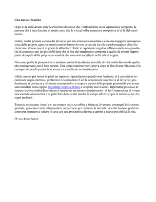 Una nuova rinascita
Dopo aver attraversato tutte le emozioni dolorose che l’elaborazione della separazione comporta, la
persona che è stata lasciata si rende conto che la vita gli offre numerose prospettive al di là del matri-
monio.
Inoltre, molte persone escono dal divorzio con una rinnovata autostima e con una maggiore consapevo-
lezza delle proprie capacità proprio perché hanno dovuto cavarsela da sole e padroneggiare sfide che
ritenevano di non essere in grado di affrontare. Tutte le esperienze negative offrono anche una possibi-
lità di crescita e uno dei possibili doni che la fine del matrimonio comporta è quello di potersi riappro-
priare di aspetti della propria personalità che sono stati sacrificati nella vita di coppia.
Non sono poche le persone che si rendono conto di desiderare uno stile di vita molto diverso da quello
che conducevano con il loro partner. Una tipica reazione che si prova dopo la fine di una relazione, è la
consapevolezza di quanto di se stessi si è sacrificato nel matrimonio.
Infatti, spesso per tenere in piedi un rapporto, specialmente quando non funziona, si è costretti ad ac-
cantonare sogni, interessi, preferenze ed aspirazioni. Con la separazione successiva al divorzio, gra-
dualmente si comincia a diventare consapevoli e a ricoprire aspetti della propria personalità che erano
stati annullati nella coppia, incontrare single a Milano e scoprire nuovi amici. Riprendere possesso di
interessi e potenzialità dimenticate è sempre un momento entusiasmante : si ha l’impressione di vivere
una seconda adolescenza e di poter fare delle scelte (anche in campo affettivo) più in sintonia con i bi-
sogni profondi.
Tuttavia, se passano i mesi e si sta sempre male, se rabbia e tristezza diventano compagni delle nostre
giornate, può essere utile intraprendere un percorso per ritrovare la serenità. A volte bastano pochi in-
contri per imparare a vedere le cose con una prospettiva diversa e aprirsi a nuove possibilità di vita.
Dr.ssa Anna Zanon
 