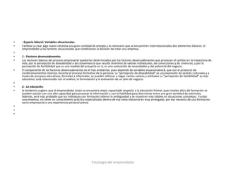•   - Espacio laboral. Variables situacionales.
•   Cambiar y crear algo nuevo necesita una gran cantidad de energía y es necesario que se encuentren interrelacionados dos elementos básicos: el
    emprendedor y los factores situacionales que condicionan la decisión de crear una empresa.
•
•   1.- Factores desencadenantes.
•   Los vectores básicos del proceso empresarial quedarían determinados por los factores desencadenantes que provocan el cambio en la trayectoria de
    vida, por la percepción de deseabilidad o de conveniencia que resulta sinónimo de valores individuales, de convicciones y de creencias, y por la
    percepción de factibilidad que es una medida del proyecto en sí, es una evaluación de necesidades y del potencial del negocio.
•   El componente de los factores desencadenantes es el más ambiental, pues depende de variables situacionales18, que son el producto de
    condicionamientos intensos durante el proceso formativo de la persona. La "percepción de deseabilidad" es una expresión de valores culturales y a
    través de procesos educativos, formales e informales, se pueden reforzar o negar ciertos valores y actitudes La "percepción de factibilidad" es más
    educativo, está relacionado con el análisis, la formulación y la evaluación de un plan de negocio
•
•   2.- La educación.
•   la tendencia sugiere que el emprendedor joven se encuentra mejor capacitado respecto a la educación formal, pues niveles altos de formación se
    pueden asociar con una alta capacidad para procesar la información y con la habilidad para discriminar entre una gran variedad de estímulos.
    Además, será más probable que los individuos con formación toleren la ambigüedad y se muestren más hábiles en situaciones complejas. Fundar
    una empresa, sin tener un conocimiento práctico especializado dentro de esa rama industrial es muy arriesgado, por eso necesita de una formación
    socio-empresarial o una experiencia personal previa.
•
•
•




                                                          Psicología del emprendedor
 