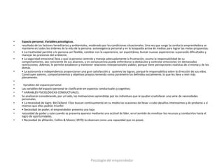 •   Espacio personal. Variables psicológicas.
•   resultado de los factores hereditarios y ambientales, moderada por las condiciones situacionales. Una vez que surge la conducta emprendedora se
    mantiene en todos los órdenes de la vida de la persona. autoexigencia personal y en la búsqueda activa de medios para lograr las metas propuestas.
•   • La creatividad permite a la persona ser flexible, cambiar con la experiencia, ser espontánea, buscar nuevas experiencias superando dificultades y
    manejar las presiones del ambiente.
•   • La seguridad emocional lleva a que la persona controle y maneje adecuadamente la frustración, asuma la responsabilidad de su
    comportamiento, sea consciente de sus alcances, y en consecuencia pueda enfrentarse a obstáculos y controlar emociones sin demasiadas
    restricciones. Además, le permite establecer y mantener relaciones interpersonales viables, porque tiene percepciones realistas de sí misma y de los
    demás.
•   • La autonomía e independencia proporcionan una gran satisfacción a quienes las logran, porque le responsabiliza sobre la dirección de sus vidas.
    Construyen valores, comportamientos y objetivos propios teniendo como parámetro los definidos socialmente, lo que les lleva a vivir más
    plenamente.
•
•    Variables del espacio personal.
•   Las variables del espacio personal se clasificarán en aspectos conductuales y cognitivo.
•   * VARIABLES PSICOLÓGICAS CONDUCTUALES.
•   Se analizarán considerando, por un lado, las motivaciones aprendidas por los individuos que le ayudan a satisfacer una serie de necesidades
    personales
•   • La necesidad de logro. McClelland Ellos buscan continuamente en su medio las ocasiones de llevar a cabo desafíos interesantes y de probarse a sí
    mismos que ellos podrán triunfar
•   • Necesidad de poder, el emprendedor presenta una baja
•   necesidad de poder y este cuando se presenta aparece mediante una actitud de líder, en el sentido de movilizar los recursos y conducirlos hacia el
    logro de oportunidades.
•   • Necesidad de afiliación. Collins & Moore (1970) la observan como una capacidad que no posee.




                                                          Psicología del emprendedor
 