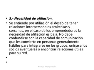 • 3.- Necesidad de afiliación.
• Se entiende por afiliación el deseo de tener
  relaciones interpersonales amistosas y
  cercanas, en el caso de los emprendedores la
  necesidad de afiliación es baja. No debe
  confundirse con la capacidad de comunicación
  que les convierte en personas generalmente
  hábiles para integrarse en los grupos, unirse a los
  socios eventuales o encontrar relaciones útiles
  para su red.
•
•
                     Psicología del emprendedor
 