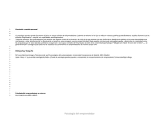 •   Conclusión y opinión personal
•
•
•   La psicología positiva puede ayudarnos a crear un mayor número de emprendedores y además el entorno en el que se educan nuestros jóvenes puede fortalecer aquellos factores que les
    enseñen a aprender y a mejorar sus capacidades autodirigiéndose.
•   Todos los esfuerzos que realicemos en este sentido nos llevarán a salir de la situación de crisis en la que vivimos con una visión de los demás más solidaria y con unas necesidades que
    nos llevarán a estar pendientes de los demás y de su beneficio para conseguir nuestra propia felicidad. Ojala aquellas técnicas que nos puedan ayudar a desarrollar la creatividad como
    las propuestas por el autor de seis sombreros para pensar o los mapas mentales de Tony Buzán, la visión de la creatividad aportada por “Dibujar con el lado derecho del cerebro”…… se
    generalicen para conseguir que cada uno de nosotros nos convirtamos en emprendedores de nuestra propia vida.
•
•
•   Bibliografía y Webgrafia
•
•   Mª Luisa Sánchez Almagro, Tesis doctoral: perfil psicológico del autoempleado. Universidad Complutense de Madrid, 2003. Madrid
•   Ayala Calvo, J.C. y grupo de investigación Fedra, ¿Puede la psicología positiva ayudar a comprender el comportamiento del emprendedor?.Universidad de la Rioja.
•
•
•
•
•
•
•
•
•
•
•
•
•
•
•
•
•   Psicología del emprendedor y su entorno
•   Por IZASKUN VILLAÑO LLANOS




                                                                       Psicología del emprendedor
 