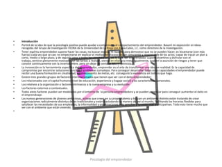 •   Introducción
•   Partiré de la idea de que la psicología positiva puede ayudar a comprender el comportamiento del emprendedor. Basaré mi exposición en ideas
    recogidas del Grupo de investigación FEDRA de la Universidad de La Rioja con Ayala Calvo, J.C. como directora de la investigación.
•   Tener espíritu emprendedor supone hacer las cosas; no buscar excusas ni razones para demostrar que no se pueden hacer; es levantarse (con más
    fuerza) cada vez que se cae; no empecinarse en explicar el motivo del fracaso; es ser consciente y responsable de los actos; capaz de trazar un plan a
    corto, medio o largo plazo, y de seguirlo pese a todas las circunstancias de la vida. Ser emprendedor supone divertirse y disfrutar con el
    trabajo, sentirse plenamente motivado por las tareas a realizar, viendo en ellas una meta. Igualmente, supone la asunción de riesgos y tener que
    convivir continuamente con la incertidumbre, pero sin dejar de sentirse feliz y optimista.
•   La innovación es la herramienta específica del emprendedor, emprender es el arte de transformar una idea en realidad. Es la capacidad de
    compromiso por encontrar soluciones sencillas a problemas complejos. Para conseguir desarrollar todas estas capacidades el emprendedor puede
    recibir una buena formación en creatividad, establecimiento de metas, etc. conseguirá la excelencia en todo lo que haga.
•   Existen tres grandes grupos de factores interrelacionados que tienen que ver con el éxito emprendedor:
•   Los relacionados con el capital humano (nivel de educación, experiencia y bagaje social) y las características personales.
•   Los relativos a la organización o factores intrínsecos a la nueva empresa y su evolución
•   Los factores externos o contextuales.
•   Todos estos factores pueden ser modelados por el entorno de la persona emprendedora y se pueden potenciar para conseguir aumentar el éxito en
    el emprendizaje.
•   Las nuevas generaciones de jóvenes ambiciosas, activas que creen en su propio talento y buscan un ambiente distinto están tratando de crear
    organizaciones radicalmente distintas de las tradicionales y están trasladando su manera de ver el mundo, facilitando los horarios flexibles para
    satisfacer las necesidades de sus empleados, la informalidad y organizaciones más sencillas y también más participativas. Todo esto tiene mucho que
    ver con el ambiente que están viviendo.
•




                                                           Psicología del emprendedor
 