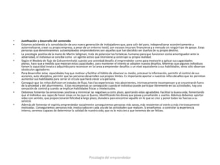 •   Justificación y desarrollo del contenido
•   Estamos asistiendo a la consolidación de una nueva generación de trabajadores que, para salir del paro, independizarse económicamente y
    autorrealizarse, crean su propia empresa, a pesar de un entorno hostil, con escasos recursos financieros y a menudo sin ningún tipo de apoyo. Estas
    personas que denominaremos autoempleados emprendedores son aquellas que han decidido ser dueños de su propio destino.
•   La psicología positiva de la mano de Martin Seligman, trata de potenciar las fortalezas humanas para que funcionen como amortiguador ante la
    adversidad, el individuo se concibe como un agente activo que interviene y construye su propia realidad.
•   Según el Modelo de flujo de Csikszentmihalyi cuando una actividad desafía al emprendedor como para motivarle a aplicar sus capacidades
    plenas, hace que a medida que mejoran estas capacidades, para mantener el interés se adopten nuevos desafíos. Mientras que algunos individuos
    tienen la capacidad innata o adquirida para reconocer en la tarea a emprender desafíos a un nivel equivalente a sus habilidades, otros sólo observan
    obstáculos agotadores.
•   Para desarrollar estas capacidades hay que motivar y facilitar el hábito de observar su medio, procesar la información, permitir el control de sus
    acciones, auto-disciplina, permitir que las personas desarrollen sus propios límites. Es importante aportar a nuestros niños desafíos que les permitan
    aumentar sus habilidades para cerrar el círculo que hará crecer a la persona.
•   Conseguir que los niños disfruten en estados de flujo, hará las experiencias más absorventes, intrínsecamente recompensan y se encontrarán fuera
    de la ansiedad y del aburrimiento. Estas recompensas se conseguirán cuando el individuo puede participar libremente en las actividades, hay una
    sensación de control y cuando se implican habilidades físicas o intelectuales.
•   Debemos fomentar las emociones positivas y minimizar las negativas a corto plazo, aportando vidas agradables. Facilitar la buena vida, fomentando
    que el individuo sea capaz de hacer cosas en las que es bueno, identificando los dones que posee y enseñando a usarlos. Además debemos aportar
    vidas con sentido, que proporcionarán felicidad a largo plazo, duradera para encontrar aquello en lo que se cree y poner todas las fuerzas a su
    servicio.
•   Además de fomentar el espíritu emprendedor socialmente conseguiremos personas más sanas, más resistentes al estrés y más intrínsecamente
    motivadas. Conseguiremos personas más involucradas en cada una de las actividades que realicen. Si enseñamos a controlar la experiencia
    interna, seremos capaces de determinar la calidad de nuestra vida, que es lo más cerca que tenemos de ser felices.




                                                           Psicología del emprendedor
 