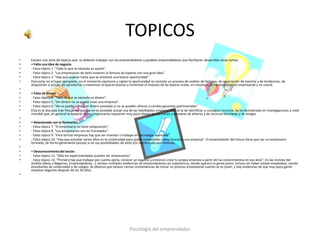 TOPICOS
•   Existen una serie de tópicos que se deberán trabajar con los emprendedores y posibles emprendedores que facilitarán desarrollar estas tareas:
•   • Falta una idea de negocio.
•   - Falso tópico 1. "Todo lo que se necesita es suerte".
•   - Falso tópico 2. "Los empresarios de éxito tuvieron la fortuna de toparse con una gran idea".
•   - Falso tópico 3. "Hay que esperar hasta que se presente una buena oportunidad".
•   Para estar en el lugar apropiado, en el momento oportuno y captar la oportunidad se necesita un proceso de análisis de factores, de apreciación de eventos y de tendencias, de
    disposición a actuar; de aprovechar y maximizar la épocas buenas y minimizar el impacto de las épocas malas, en resumen, se necesita espíritu empresarial y no suerte.
•
•   • Falta de dinero.
•   - Falso tópico 4. "Todo lo que se necesita es dinero".
•   - Falso tópico 5. "Sin dinero no se puede crear una empresa".
•   - Falso tópico 6. "No se puede conseguir dinero prestado si no se pueden ofrecer a cambio garantías patrimoniales".
•   Ésta es la disculpa más frecuente, porque en la sociedad actual una de las habilidades empresariales es la de identificar y conseguir recursos. Se ha demostrado en investigaciones a nivel
    mundial que, en general la mayoría de los empresarios requieren muy poco dinero en sus inicios y proviene de ahorros y de recursos familiares y de amigos.
•
•   • Relacionado con la formación.
•   - Falso tópico 7. "El empresario no tiene preparación".
•   - Falso tópico 8. "Los empresarios son los fracasados".
•   - Falso tópico 9. "Para formar empresas hay que ser inventor o trabajar en tecnología avanzada".
•   - Falso tópico 10. "Hay que estudiar varios años en la Universidad para poder comprender como funciona una empresa". El emprendedor del futuro tiene que ser un empresario
    formado, de forma generalista porque si no sus posibilidades de éxito y/o crecimiento son mínimas.
•
•   • Desconocimiento del sector.
•   - Falso tópico 11. "Sólo los experimentados pueden ser empresarios".
•   - Falso tópico 12. "Primero hay que trabajar por cuenta ajena, conocer un negocio y entonces crear tu propia empresa a partir de tus conocimientos en esa área". En las revistas del
    ámbito (Ideas y Negocios, Emprendedores…), existen múltiples evidencias de emprendedores sin experiencia; donde aparece la gente joven, incluso sin haber estado empleadas, siendo
    estudiantes de universidad o de colegio. Se observa que existen ciertas conveniencias de iniciar un proceso empresarial cuando se es joven, y hay evidencias de que muy poca gente
    empieza negocios después de los 50 años.
•




                                                                        Psicología del emprendedor
 