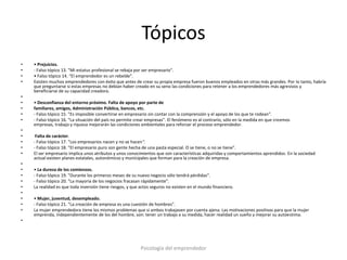 Tópicos
•   • Prejuicios.
•   - Falso tópico 13. "Mi estatus profesional se rebaja por ser empresario".
•   • Falso tópico 14. "El emprendedor es un rebelde".
•   Existen muchos emprendedores con éxito que antes de crear su propia empresa fueron buenos empleados en otras más grandes. Por lo tanto, habría
    que preguntarse si estas empresas no debían haber creado en su seno las condiciones para retener a los emprendedores más agresivos y
    beneficiarse de su capacidad creadora.
•
•   • Desconfianza del entorno próximo. Falta de apoyo por parte de
•   familiares, amigos, Administración Pública, bancos, etc.
•   - Falso tópico 15. "Es imposible convertirse en empresario sin contar con la comprensión y el apoyo de los que te rodean".
•   - Falso tópico 16. "La situación del país no permite crear empresas". El fenómeno es al contrario, sólo en la medida en que creemos
    empresas, trabajo y riqueza mejorarán las condiciones ambientales para reforzar el proceso emprendedor.
•
•    Falta de carácter.
•   - Falso tópico 17. "Los empresarios nacen y no se hacen".
•   - Falso tópico 18. "El empresario puro son gente hecha de una pasta especial. O se tiene, o no se tiene".
•   El ser empresario implica unos atributos y unos conocimientos que son características adquiridas y comportamientos aprendidos. En la sociedad
    actual existen planes estatales, autonómicos y municipales que forman para la creación de empresa.
•
•   • La dureza de los comienzos.
•   - Falso tópico 19. "Durante los primeros meses de su nuevo negocio sólo tendrá pérdidas".
•   - Falso tópico 20. "La mayoría de los negocios fracasan rápidamente".
•   La realidad es que toda inversión tiene riesgos, y que actos seguros no existen en el mundo financiero.
•
•   • Mujer, juventud, desempleado.
•   - Falso tópico 21. "La creación de empresa es una cuestión de hombres".
•   La mujer emprendedora tiene los mismos problemas que si ambos trabajasen por cuenta ajena. Las motivaciones positivas para que la mujer
    emprenda, independientemente de los del hombre, son: tener un trabajo a su medida, hacer realidad un sueño y mejorar su autoestima.
•




                                                           Psicología del emprendedor
 