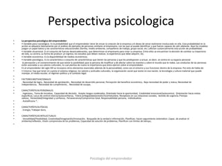 Perspectiva psicologica
•   La perspectiva psicológica del emprendedor:
•   • Variable psico-sociológica. Es la probabilidad que el emprendedor tiene de iniciar la creación de la empresa y el deseo de verse realmente involucrado en ella. Esta probabilidad en la
    acción se adquiere básicamente por el análisis de ejemplos de personas similares al empresario, con las que se puede identificar y que fueron capaces de salir adelante. Aquí los modelos
    juegan un papel básico y las características educacionales (familia, medio ambiente, compañeros de trabajo, grupo social, etc.) afectan sustancialmente esta acción de probabilidad.
•   • Variable situacional. Es el conjunto de fuerzas desencadenantes, que determinan al empresario para crear su empresa. Entre ellos se encuentran la decisión de cambiar su trayectoria
    de vida, su carrera, su forma de producir un ingreso, los estudios que deben realizar, la experiencia que debe adquirir, etc.
•   • Variable económica. Es la disponibilidad de medios económicos.
•   • Variable psicológica. Es la característica o conjunto de características que tienen las personas y que les predisponen a actuar, es decir, se centra en su espacio personal
•    la percepción y el convencimiento de que existe la posibilidad para la persona de modificar y de afectar sobre los eventos y sobre el mundo que le rodea. Las conductas de las personas
    están asociadas a sus valores culturales, lo cual plantea de nuevo la importancia que éstos ejercen sobre el emprendedor.
•   En el emprendedor del siglo XXI se incorpora otros elementos esenciales además de la personalidad, como son el entorno y sus funciones dentro de la empresa. Por esto de habla de:
•   • Entorno: hay que tener en cuenta el sistema religioso, los valores y actitudes culturales, la organización social que existe en esa nación, la tecnología y cultura material que puede
    manejar, el medio escolar, el régimen político y el contexto legal.
•
•   FACTORES MOTIVACIONALES
•   . Necesidad de logro,. Necesidad de aprobación,. Necesidad de desarrollo personal, Percepción del beneficio económico,. Baja necesidad de poder y status, Necesidad de
    independencia, . Necesidad de cumplimiento, . Necesidad de escape,
•
•   CARACTERÍSTICAS PERSONALES
•   . Ingenioso,. Toma de iniciativa, Capacidad de decisión, Acepta riesgos moderados, Orientado hacia la oportunidad, Estabilidad emocional/autocontrol, Orientación hacia metas
    específicas, Locus de control interno/autoconfianza, Tolera ambigüedad/presión/incertidumbre, Receptivos en sus relaciones sociales, Sentido de urgencia /Tiempo
    valioso, Honestidad/Integridad y confianza, Perseverancia/Compromiso total, Responsabilidad persona, Individualista
•   . Autoeficacia *,
•
•   CARACTERÍSTICAS FÍSICAS.
•   . Energía, Trabajan duro,
•
•   CARACTERÍSTICAS INTELECTUALES
•   . Versatilidad/Flexibilidad, Creatividad/Imaginación/Innovación, Búsqueda de la verdad e información, Planifican, hacen seguimiento sistemático .Capac. de analizar el
    ambiente/reflexión, Visión comprensiva de los problemas, Capacidad de solución de problemas, Planifican con límites de tiempo,
•




                                                                       Psicología del emprendedor
 