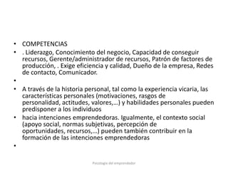 • COMPETENCIAS
• . Liderazgo, Conocimiento del negocio, Capacidad de conseguir
  recursos, Gerente/administrador de recursos, Patrón de factores de
  producción, . Exige eficiencia y calidad, Dueño de la empresa, Redes
  de contacto, Comunicador.
•
• A través de la historia personal, tal como la experiencia vicaria, las
  características personales (motivaciones, rasgos de
  personalidad, actitudes, valores,…) y habilidades personales pueden
  predisponer a los individuos
• hacia intenciones emprendedoras. Igualmente, el contexto social
  (apoyo social, normas subjetivas, percepción de
  oportunidades, recursos,…) pueden también contribuir en la
  formación de las intenciones emprendedoras
•

                            Psicología del emprendedor
 