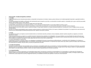 •   Espacio familiar. Variables demográficas y familiares.
•   1.- La edad.
•   • Algunas aptitudes que son necesarias para analizar y comprender las situaciones en introducir mejoras, parecen disminuir con la edad (capacidad de aprender, capacidad de análisis y
    memoria).
•   • Las personas jóvenes han recibido su formación más recientemente que las mayores y, por tanto, su conocimiento se supone superior y actualizado, por lo que es más fácil que puedan
    detectar oportunidades de abrir nuevos negocios.
•   • Los jóvenes son más propensos a la asunción de riesgos que los de mayor edad.
•   El emprendedor suele expresarse en los siguientes términos: "me di cuenta de que tendría 40 años en unos meses; debería ser ahora o nunca".
•   No existe una edad ideal para empezar la carrera emprendedora, aunque dada una preparación y un entrenamiento adecuado es preferible comenzar temprano.
•   Hay una relación inversa entre edad y cambio o rotación de empleo. A mayor edad, la posición o el estatus alcanzado desalientan a una persona a correr el riesgo de iniciar una nueva
    actividad laboral.
•   Por tanto, los hombres emprendedores suelen comenzar su primera aventura a comienzo de los 30 años y las mujeres a mediados de esa década. En la mayoría de los casos antes de los
    20 años ya han realizado alguna actividad paraempresarial (rifas, organizar excursiones, etcétera).
•
•   2.- El sexo
•   Las empresas de mujeres con respecto a la de los hombres tienen un crecimiento más lento, contratan a menos empleados, deciden mantener pequeños sus negocios y la inversión
    económica es menor.
•   El tipo de empresa femenino se organiza en un sentido horizontal, intentando hacer partícipes a los trabajadores, por lo que establecen una nueva filosofía de estilo de dirección que
    pone el énfasis en los empleados y en la comunidad. Las mujeres se sienten más asociativas, más cooperativistas, y prefieren que las relaciones personales sean directas y la vida tenga
    mucha calidad en la empresa. Para lograrlo la mujer dirige a partir del centro de una red y no desde arriba.
•   A la mujer emprendedora le interesa que:
•   la información circule por su empresa y ofrece a sus trabajadores la posibilidad de formarse y promocionarse profesionalmente. La implicación de los trabajadores en la empresa, su
    grado de participación y responsabilidad deben ser reconocidos y remunerados convenientemente. Es importante que todos sientan que, desde su puesto de trabajo, están interviniendo
    en el desarrollo de la empresa. Hay que valorar y escuchar las aportaciones de todos.
•
•   3.- El orden de nacimiento.
•   Si tenemos en cuenta la posición del emprendedor entre sus hermanos, el primogénito tiende más a la innovación y al carácter emprendedor, que el resto de sus hermanos. Las mujeres
    ejecutivas suelen ser las mayores, el impacto del orden del nacimiento ha tenido resultados contradictorios. De hecho, se sugiere que los hijos mayores, debido a la responsabilidad que
    se les impone a una edad temprana, tienden a mostrar una mayor iniciativa empresarial que los hermanos más jóvenes.
•
•   4.- La situación familiar.
•   Desenvolverse en un entorno relacionado con el autoempleo puede inspirar a las personas a convertirse en emprendedores Si un emprendedor no recibe apoyo del cónyuge para
    resolver el dilema de las demandas del trabajo y de la familia, pondrá en duda la continuidad de la empresa. Por lo tanto, en los emprendedores casados, el cónyuge cumple un papel
    fundamental, ya que proporciona la estima, la seguridad financiera y la estabilidad necesarias para equilibrar el estrés de su vida empresarial.
•
•




                                                                       Psicología del emprendedor
 