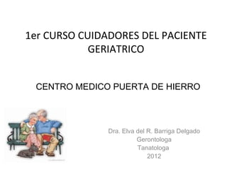 1er CURSO CUIDADORES DEL PACIENTE GERIATRICO Dra. Elva del R. Barriga Delgado Gerontologa Tanatologa  2012 CENTRO MEDICO PUERTA DE HIERRO 