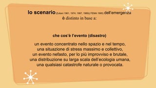 lo scenario(Zuliani 1961, 1974, 1987, 1989)( FEMA 1995) dell’emergenza
è distinto in base a:
che cos’è l’evento (disastro)
un evento concentrato nello spazio e nel tempo,
una situazione di stress massimo e collettivo,
un evento nefasto, per lo più improvviso e brutale,
una distribuzione su larga scala dell’ecologia umana,
una qualsiasi catastrofe naturale o provocata.
 