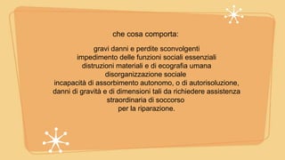 che cosa comporta:
gravi danni e perdite sconvolgenti
impedimento delle funzioni sociali essenziali
distruzioni materiali e di ecografia umana
disorganizzazione sociale
incapacità di assorbimento autonomo, o di autorisoluzione,
danni di gravità e di dimensioni tali da richiedere assistenza
straordinaria di soccorso
per la riparazione.
 