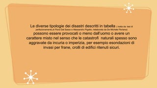 Le diverse tipologie dei disastri descritti in tabella ( tratta da: tesi di
perfezionamento,di Flora Dal Sasso e Alessandro Pigatto; rielaborata da De Michele Floriana)
possono essere provocati o meno dall’uomo o avere un
carattere misto nel senso che le catastrofi naturali spesso sono
aggravate da incuria o imperizia, per esempio esondazioni di
invasi per frane, crolli di edifici ritenuti sicuri.
 