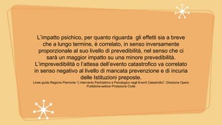 L’impatto psichico, per quanto riguarda gli effetti sia a breve
che a lungo termine, è correlato, in senso inversamente
proporzionale al suo livello di prevedibilità, nel senso che ci
sarà un maggior impatto su una minore prevedibilità.
L’imprevedibilità o l’attesa dell’evento catastrofico va correlato
in senso negativo al livello di mancata prevenzione e di incuria
delle Istituzioni preposte.
Linee guida Regione Piemonte “L’intervento Psichiatrico e Psicologico negli Eventi Catastrofici”, Direzione Opere
Pubbliche-settore Protezione Civile
 