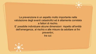 La prevenzione è un aspetto molto importante nella
valutazione degli eventi catastrofici ed è altamente correlata
a fattori di rischio.
E’ possibile individuare alcune dimensioni rispetto all’entità
dell’emergenza, al rischio e alle misure da adottare ai fini
preventivi,
tra cui:
 