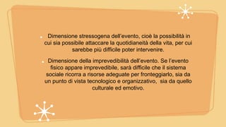 Dimensione stressogena dell’evento, cioè la possibilità in
cui sia possibile attaccare la quotidianeità della vita, per cui
sarebbe più difficile poter intervenire.
Dimensione della imprevedibilità dell’evento. Se l’evento
fisico appare imprevedibile, sarà difficile che il sistema
sociale ricorra a risorse adeguate per fronteggiarlo, sia da
un punto di vista tecnologico e organizzativo, sia da quello
culturale ed emotivo.
 