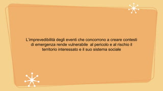 L’imprevedibilità degli eventi che concorrono a creare contesti
di emergenza rende vulnerabile al pericolo e al rischio il
territorio interessato e il suo sistema sociale
 