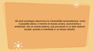 Gli studi sociologici descrivono la Vulnerabilità sociosistemica come
il possibile danno, in termini di risorse umane, economiche e
ambientali, che un evento esterno, può provocare in un dato sistema
sociale, quando si manifesta in un tempo ristretto.
 