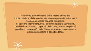 Il concetto di vulnerabilità viene riferito anche alla
predisposizione al danno che tale sistema presenta in termini di
rischio o di scarsa capacità di risposta.
Si possono individuare, così, sistemi sociali più vulnerabili,
perché dotati di minori capacità di risposta, ma anche perché
potrebbero essere più ricchi di risorse umane, economiche e
ambientali esposte a possibili danni.
 