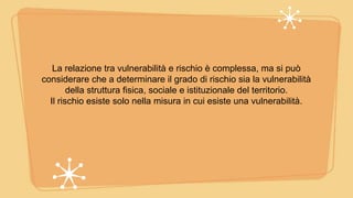 La relazione tra vulnerabilità e rischio è complessa, ma si può
considerare che a determinare il grado di rischio sia la vulnerabilità
della struttura fisica, sociale e istituzionale del territorio.
Il rischio esiste solo nella misura in cui esiste una vulnerabilità.
 