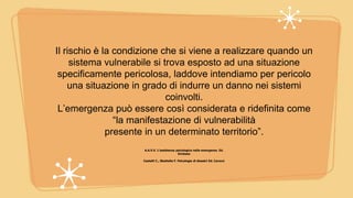 Il rischio è la condizione che si viene a realizzare quando un
sistema vulnerabile si trova esposto ad una situazione
specificamente pericolosa, laddove intendiamo per pericolo
una situazione in grado di indurre un danno nei sistemi
coinvolti.
L’emergenza può essere così considerata e ridefinita come
“la manifestazione di vulnerabilità
presente in un determinato territorio”.
A.A.V.V. L’assistenza psicologica nelle emergenze. Ed.
Erickson
Castelli C., Sbattella F. Psicologia di disastri Ed. Carocci
 