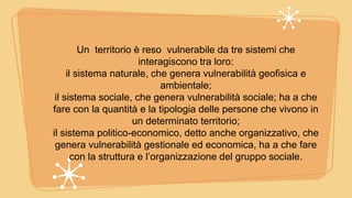 Un territorio è reso vulnerabile da tre sistemi che
interagiscono tra loro:
il sistema naturale, che genera vulnerabilità geofisica e
ambientale;
il sistema sociale, che genera vulnerabilità sociale; ha a che
fare con la quantità e la tipologia delle persone che vivono in
un determinato territorio;
il sistema politico-economico, detto anche organizzativo, che
genera vulnerabilità gestionale ed economica, ha a che fare
con la struttura e l’organizzazione del gruppo sociale.
 