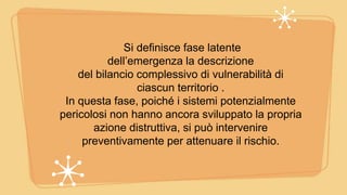 Si definisce fase latente
dell’emergenza la descrizione
del bilancio complessivo di vulnerabilità di
ciascun territorio .
In questa fase, poiché i sistemi potenzialmente
pericolosi non hanno ancora sviluppato la propria
azione distruttiva, si può intervenire
preventivamente per attenuare il rischio.
 