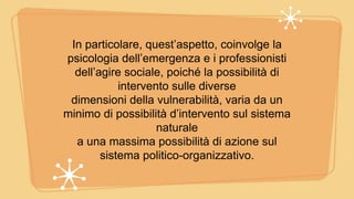 In particolare, quest’aspetto, coinvolge la
psicologia dell’emergenza e i professionisti
dell’agire sociale, poiché la possibilità di
intervento sulle diverse
dimensioni della vulnerabilità, varia da un
minimo di possibilità d’intervento sul sistema
naturale
a una massima possibilità di azione sul
sistema politico-organizzativo.
 