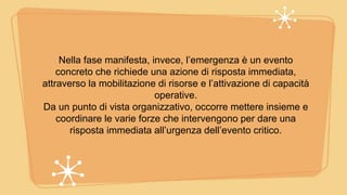 Nella fase manifesta, invece, l’emergenza è un evento
concreto che richiede una azione di risposta immediata,
attraverso la mobilitazione di risorse e l’attivazione di capacità
operative.
Da un punto di vista organizzativo, occorre mettere insieme e
coordinare le varie forze che intervengono per dare una
risposta immediata all’urgenza dell’evento critico.
 