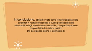 In conclusione, abbiamo visto come l’imprevedibilità delle
catastrofi n realtà corrisponda a livello psicosociale alla
vulnerabilità degli stessi sistemi sociali la cui organizzazione è
resposabilità dei sistemi politici.
Da ciò dipende anche il significato di:
 