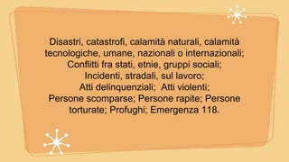 Disastri, catastrofi, calamità naturali, calamità
tecnologiche, umane, nazionali o internazionali;
Conflitti fra stati, etnie, gruppi sociali;
Incidenti, stradali, sul lavoro;
Atti delinquenziali; Atti violenti;
Persone scomparse; Persone rapite; Persone
torturate; Profughi; Emergenza 118.
 