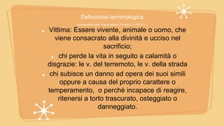 Definizione terminologica
(Vocabolario della lingua Italiana, Devoto G. e Oli G.C.)
Vittima: Essere vivente, animale o uomo, che
viene consacrato alla divinità e ucciso nel
sacrificio;
chi perde la vita in seguito a calamità o
disgrazie: le v. del terremoto, le v. della strada
chi subisce un danno ad opera dei suoi simili
oppure a causa del proprio carattere o
temperamento, o perchè incapace di reagire,
ritenersi a torto trascurato, osteggiato o
danneggiato.
 
