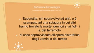 Definizione terminologica
(Vocabolario della lingua Italiana, Devoto G. e Oli G.C.)
Superstite: chi sopravvive ad altri, o è
scampato ad una sciagura in cui altri
hanno trovato la morte: genitori s. ai figli, i
s. del terremoto
di cose sopravvissute all’opera distruttrice
degli uomini e del tempo
 
