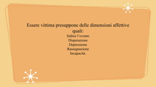 Essere vittima presuppone delle dimensioni affettive
quali:
Subire l’evento
Disperazione
Depressione
Rassegnazione
Incapacità.
 