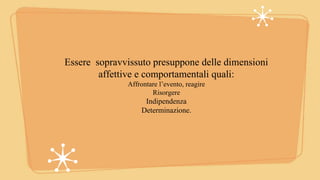 Essere sopravvissuto presuppone delle dimensioni
affettive e comportamentali quali:
Affrontare l’evento, reagire
Risorgere
Indipendenza
Determinazione.
 