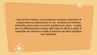 I due termini indicano una evoluzione nel senso maturativo di
superamento ed elaborazione di una condizione di estrema
inferiorità umana verso un nuovo equilibrio bio -psico - sociale,
per cui affettivamente si passa dallo stato di vittima a quello di
superstite per ritornare a quello di persona nel pieno equilibrio
con l’ambiente
 