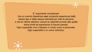 E’ importante considerare
che un evento disastroso non comporta esperienze dello
stesso tipo e della stessa intensità per tutte le persone
e che le vittime abbiano vissuto la calamità avendo alle spalle
storie simili ed esperienze di traumi passati.
Ogni superstite vive il disastro in modo unico e personale.
Ogni superstite è un unico individuo.
 