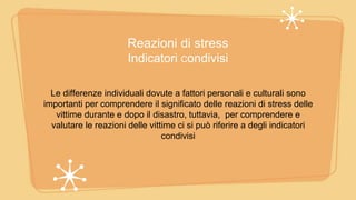Reazioni di stress
Indicatori Condivisi
Le differenze individuali dovute a fattori personali e culturali sono
importanti per comprendere il significato delle reazioni di stress delle
vittime durante e dopo il disastro, tuttavia, per comprendere e
valutare le reazioni delle vittime ci si può riferire a degli indicatori
condivisi
 