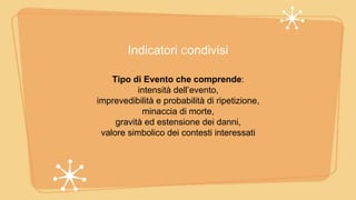 Indicatori Condivisi
Tipo di Evento che comprende:
intensità dell’evento,
imprevedibilità e probabilità di ripetizione,
minaccia di morte,
gravità ed estensione dei danni,
valore simbolico dei contesti interessati
 