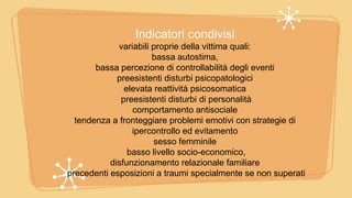 Indicatori Condivisi
variabili proprie della vittima quali:
bassa autostima,
bassa percezione di controllabilità degli eventi
preesistenti disturbi psicopatologici
elevata reattività psicosomatica
preesistenti disturbi di personalità
comportamento antisociale
tendenza a fronteggiare problemi emotivi con strategie di
ipercontrollo ed evitamento
sesso femminile
basso livello socio-economico,
disfunzionamento relazionale familiare
precedenti esposizioni a traumi specialmente se non superati
 