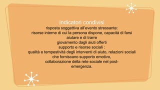 Indicatori Condivisi
risposta soggettiva all’evento stressante:
risorse interne di cui la persona dispone, capacità di farsi
aiutare e di trarre
giovamento dagli aiuti offerti
supporto e risorse sociali :
qualità e tempestività degli interventi di aiuto, relazioni sociali
che forniscano supporto emotivo,
collaborazione della rete sociale nel post-
emergenza.
 