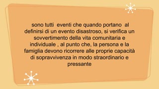 sono tutti eventi che quando portano al
definirsi di un evento disastroso, si verifica un
sovvertimento della vita comunitaria e
individuale , al punto che, la persona e la
famiglia devono ricorrere alle proprie capacità
di sopravvivenza in modo straordinario e
pressante
 