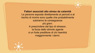 Fattori associati allo stress da calamità
Le persone esposte direttamente ai pericoli e al
rischio di morire sono quelle che probabilmente
subiranno le conseguenze
più gravi.
A prescindere dal tipo di stressor,
la forza dello stimolo agente
è un forte predittore di chi risentirà
maggiormente i danni.
 